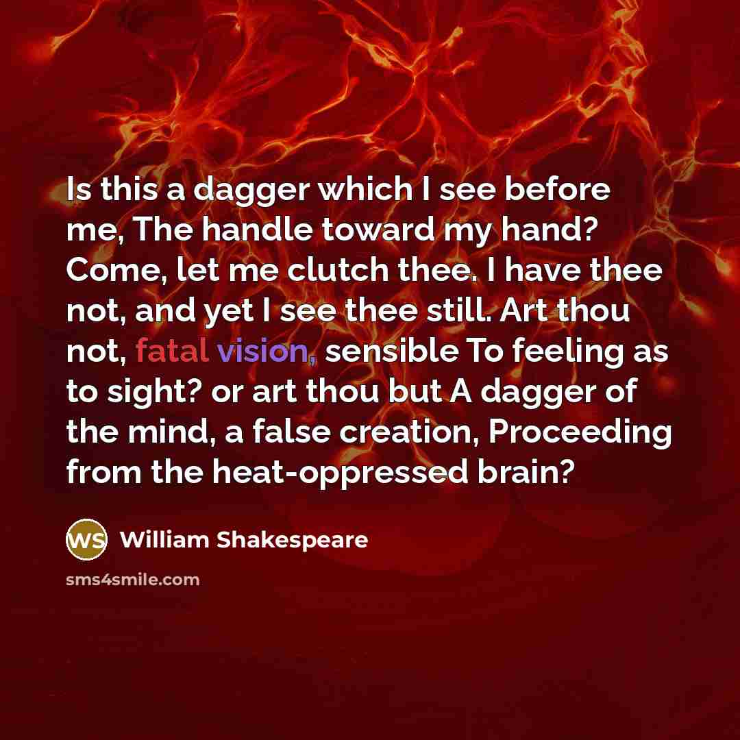 “Is this a dagger which I see before me, The handle toward my hand? Come, let me clutch thee. I have thee not, and yet I see thee still. Art thou not, fatal vision, sensible To feeling as to sight? or art thou but A dagger of the mind, a false creation, Proceeding from the heat-oppressed brain?” quote by William Shakespeare