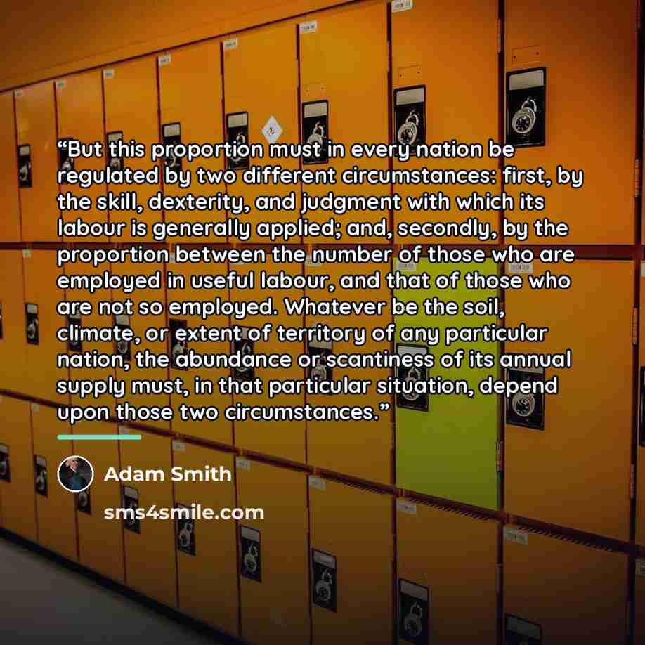“But this proportion must in every nation be regulated by two different circumstances: first, by the skill, dexterity, and judgment with which its labour is generally applied; and, secondly, by the proportion between the number of those who are employed in useful labour, and that of those who are…” quote by Adam Smith