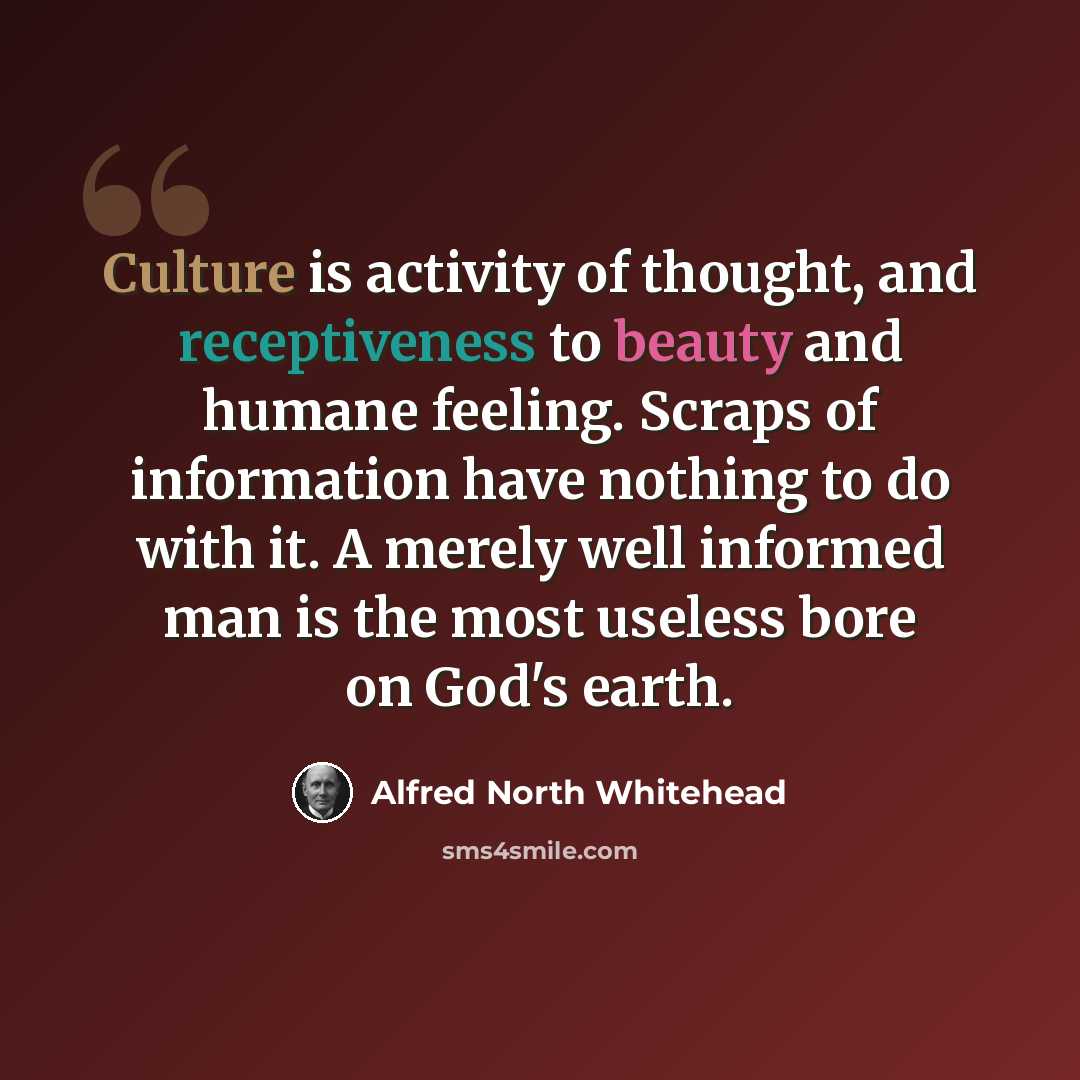 “Culture is activity of thought, and receptiveness to beauty and humane feeling. Scraps of information have nothing to do with it. A merely well informed man is the most useless bore on God's earth.” quote by Alfred North Whitehead