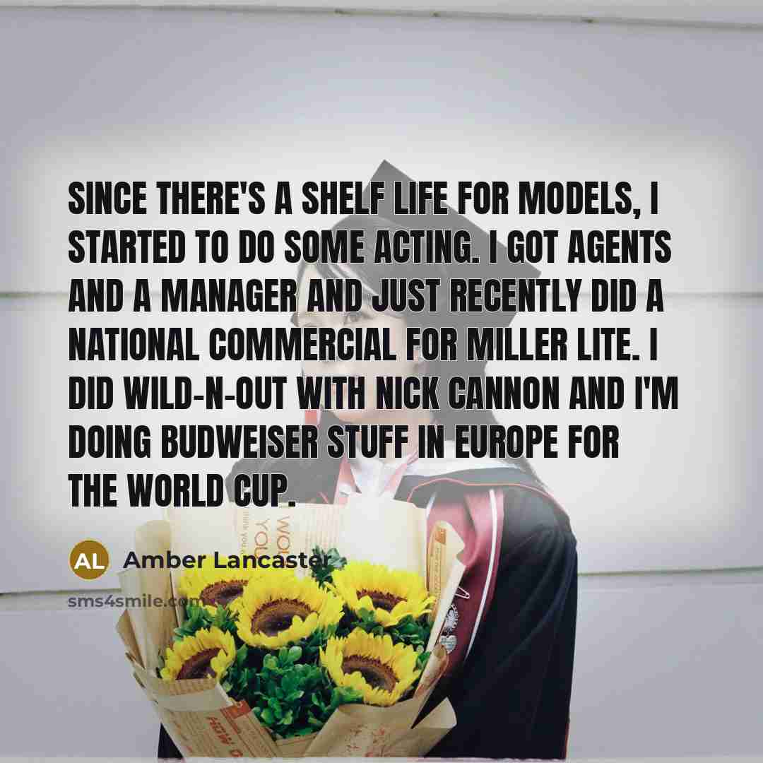 “Since there's a shelf life for models, I started to do some acting. I got agents and a manager and just recently did a national commercial for Miller Lite. I did Wild-n-Out with Nick Cannon and I'm doing Budweiser stuff in Europe for the World Cup.” quote by Amber Lancaster