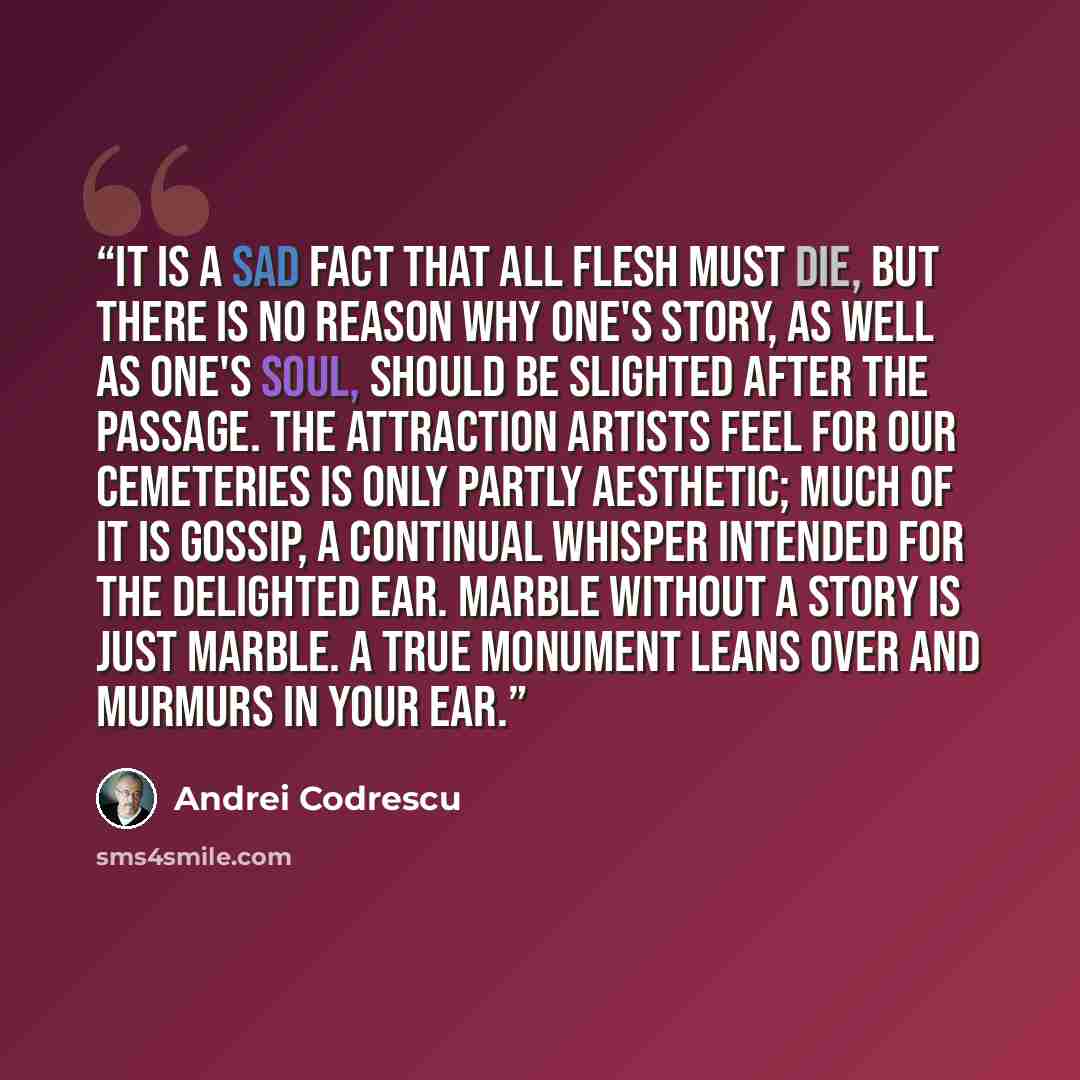 “It is a sad fact that all flesh must die, but there is no reason why one's story, as well as one's soul, should be slighted after the passage. The attraction artists feel for our cemeteries is only partly aesthetic; much of it is gossip, a continual whisper intended for the delighted ear. Marble…” quote by Andrei Codrescu