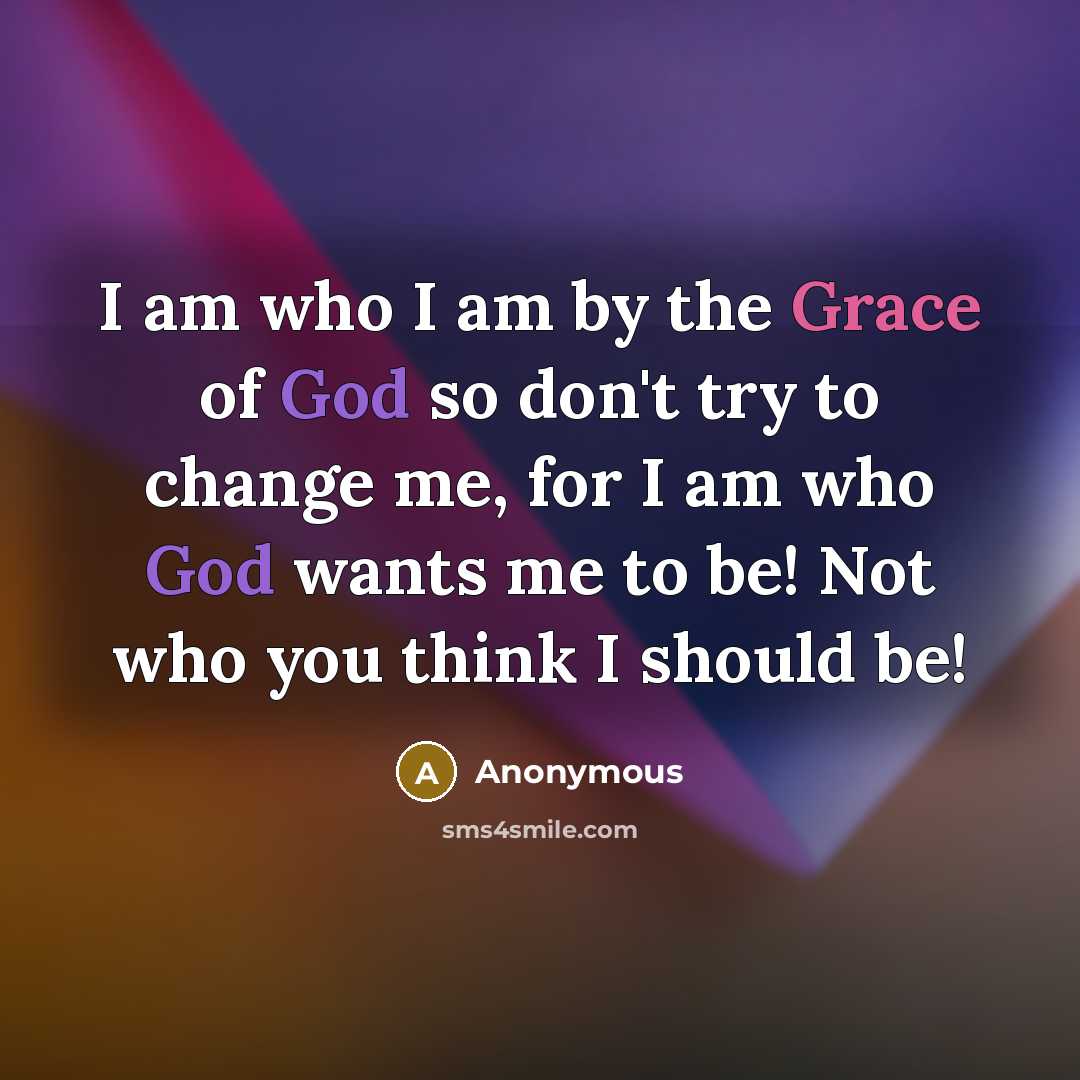 “I am who I am by the Grace of God so don't try to change me, for I am who God wants me to be! Not who you think I should be!” quote by Anonymous