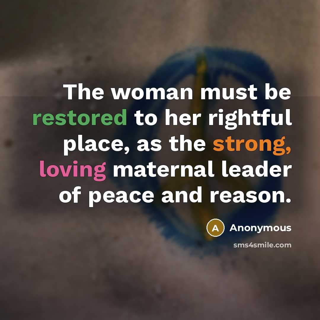 “The woman must be restored to her rightful place, as the strong, loving maternal leader of peace and reason.” quote by Anonymous