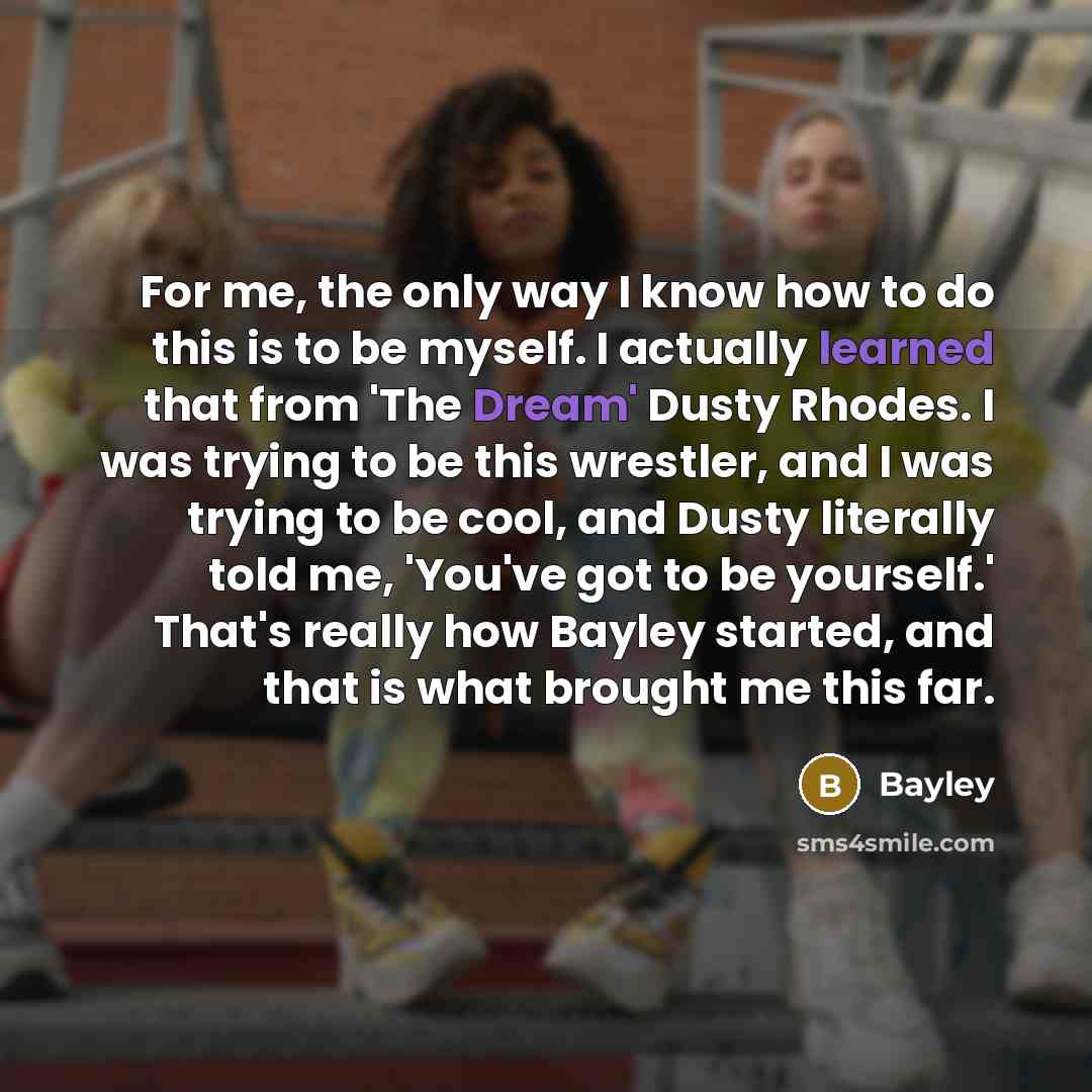 “For me, the only way I know how to do this is to be myself. I actually learned that from 'The Dream' Dusty Rhodes. I was trying to be this wrestler, and I was trying to be cool, and Dusty literally told me, 'You've got to be yourself.' That's really how Bayley started, and that is what brought me…” quote by Bayley