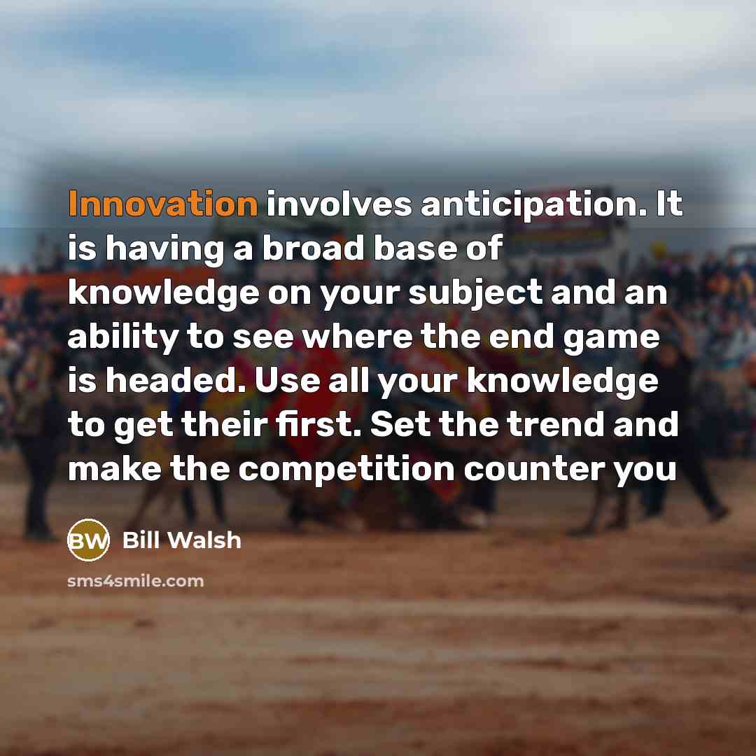 “Innovation involves anticipation. It is having a broad base of knowledge on your subject and an ability to see where the end game is headed. Use all your knowledge to get their first. Set the trend and make the competition counter you” quote by Bill Walsh