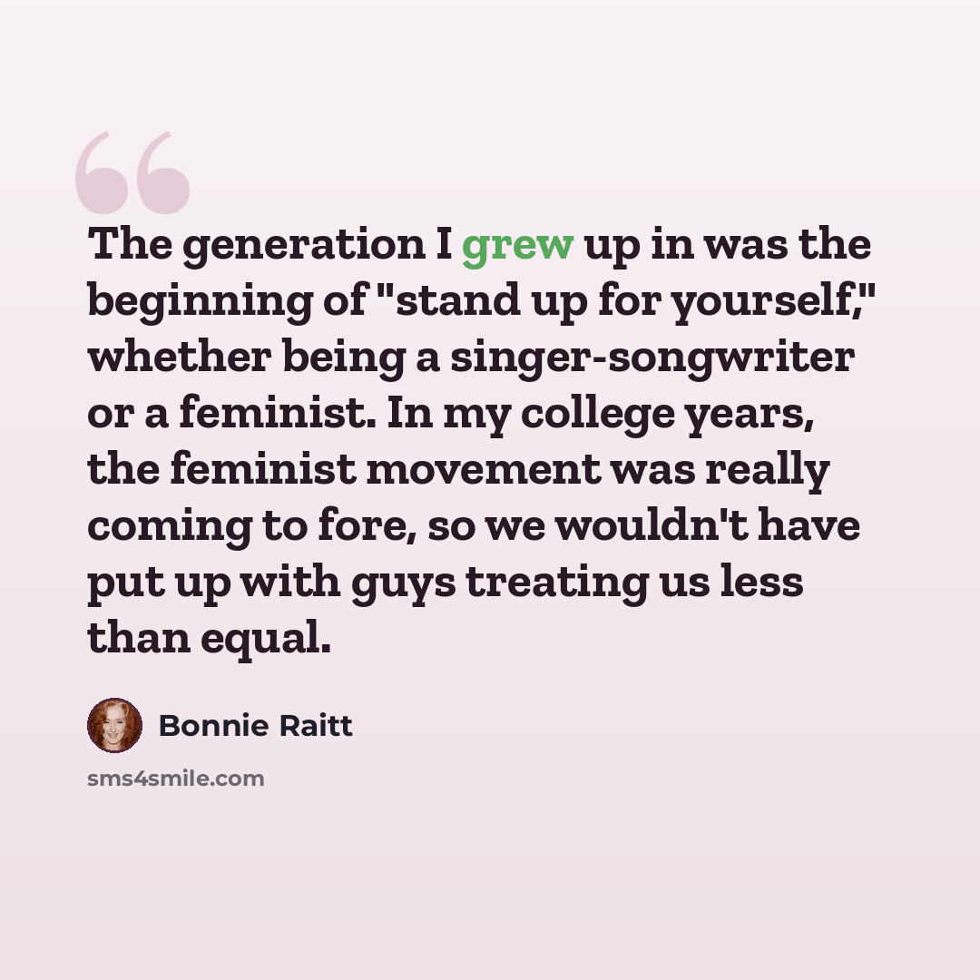 “The generation I grew up in was the beginning of "stand up for yourself," whether being a singer-songwriter or a feminist. In my college years, the feminist movement was really coming to fore, so we wouldn't have put up with guys treating us less than equal.” quote by Bonnie Raitt