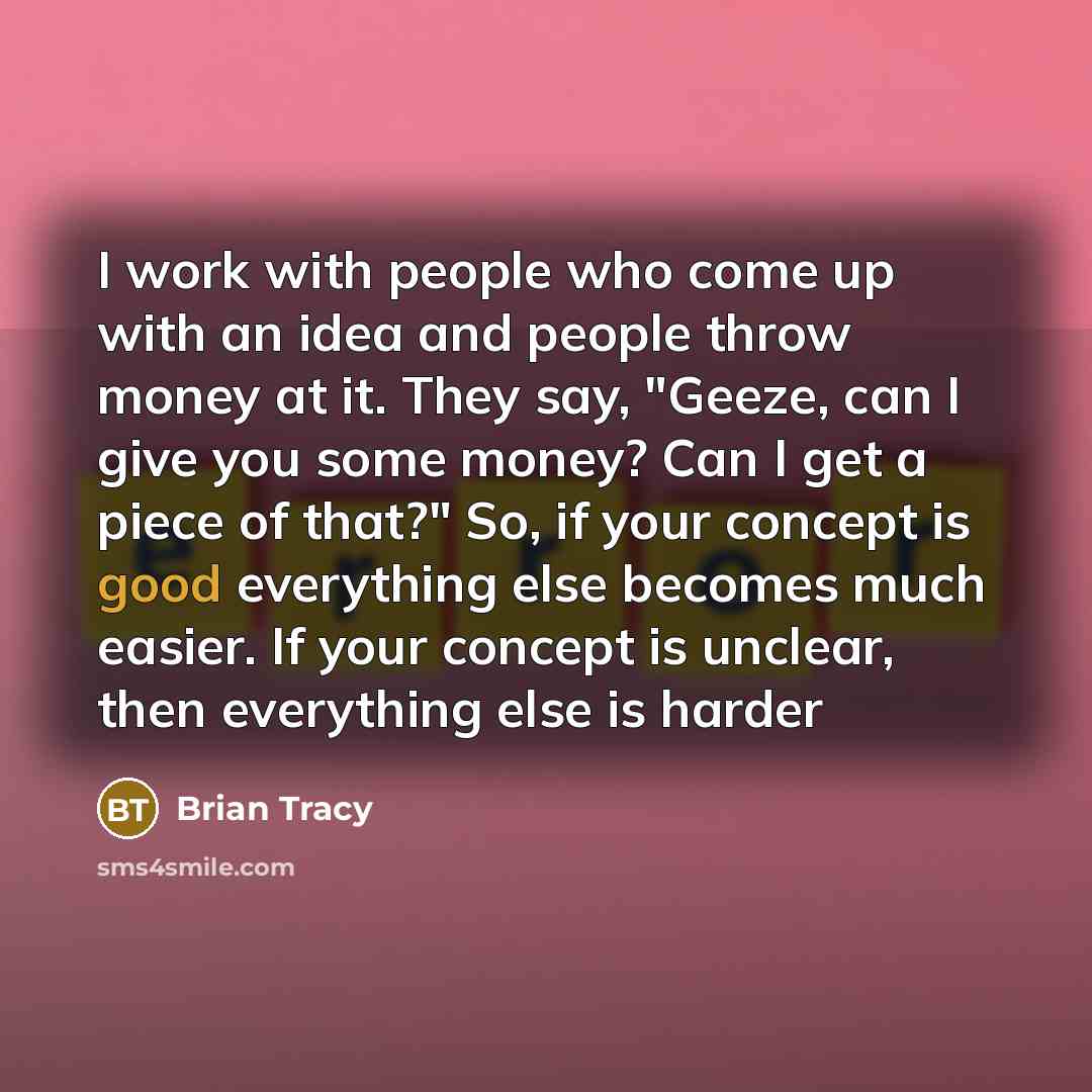 “I work with people who come up with an idea and people throw money at it. They say, "Geeze, can I give you some money? Can I get a piece of that?" So, if your concept is good everything else becomes much easier. If your concept is unclear, then everything else is harder” quote by Brian Tracy