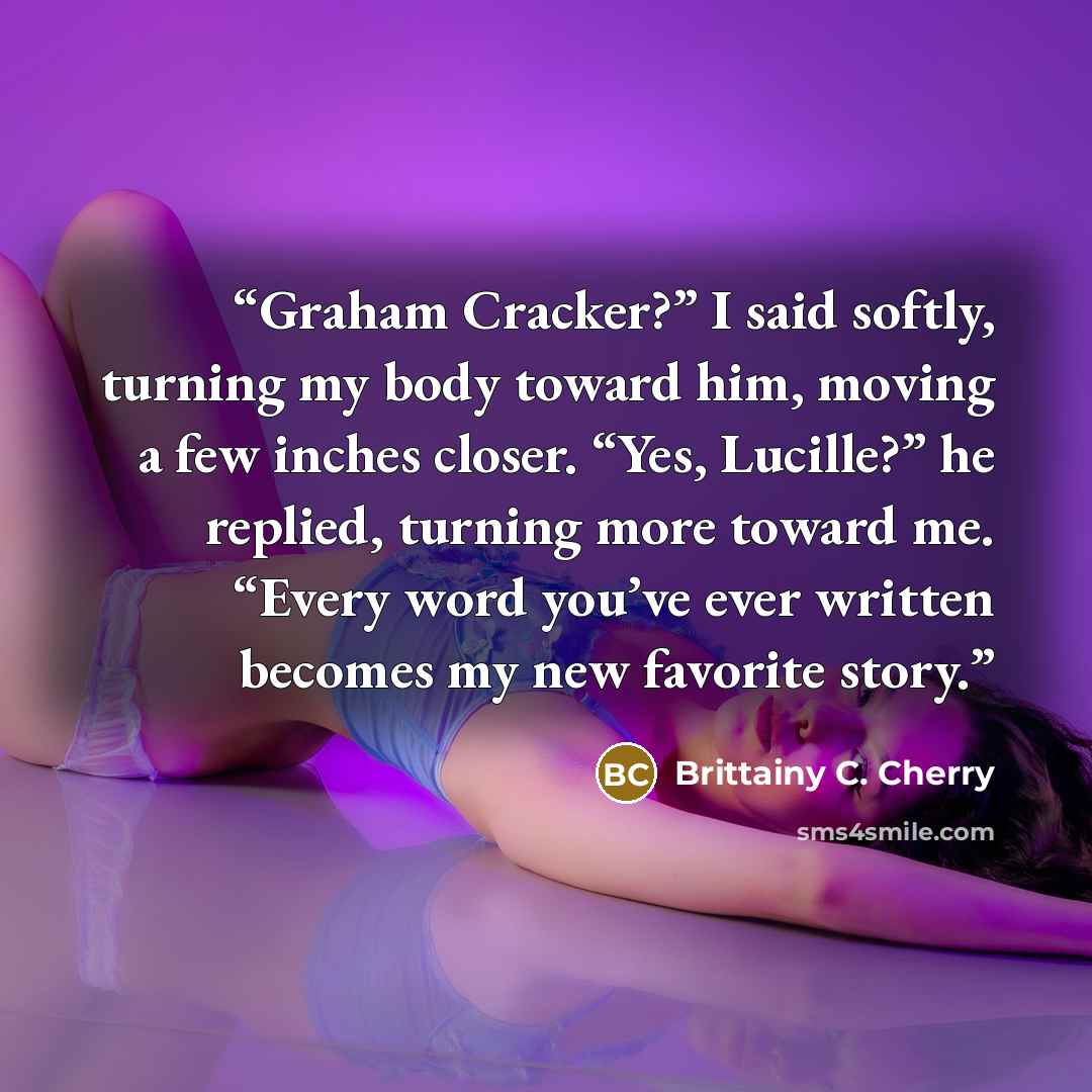 “Graham Cracker?” I said softly, turning my body toward him, moving a few inches closer. “Yes, Lucille?” he replied, turning more toward me. “Every word you’ve ever written becomes my new favorite story.” quote by Brittainy C. Cherry