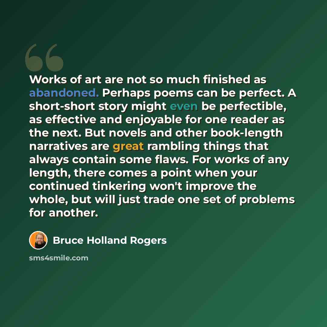 “Works of art are not so much finished as abandoned. Perhaps poems can be perfect. A short-short story might even be perfectible, as effective and enjoyable for one reader as the next. But novels and other book-length narratives are great rambling things that always contain some flaws. For works of…” quote by Bruce Holland Rogers