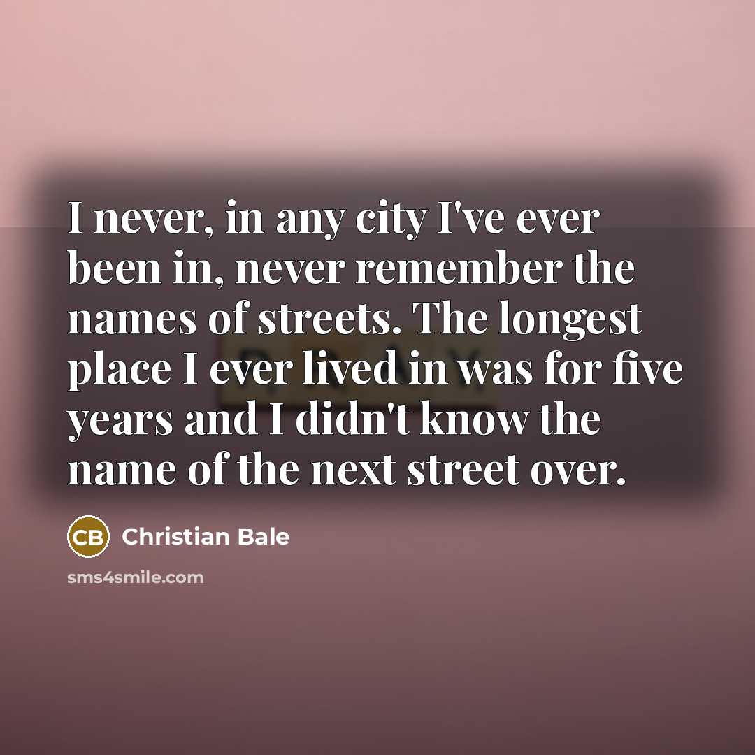 “I never, in any city I've ever been in, never remember the names of streets. The longest place I ever lived in was for five years and I didn't know the name of the next street over.” quote by Christian Bale