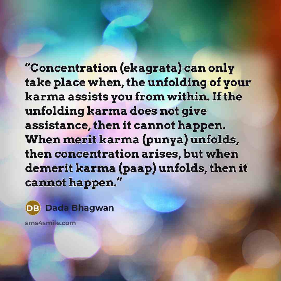 “Concentration (ekagrata) can only take place when, the unfolding of your karma assists you from within. If the unfolding karma does not give assistance, then it cannot happen. When merit karma (punya) unfolds, then concentration arises, but when demerit karma (paap) unfolds, then it cannot happen.” quote by Dada Bhagwan