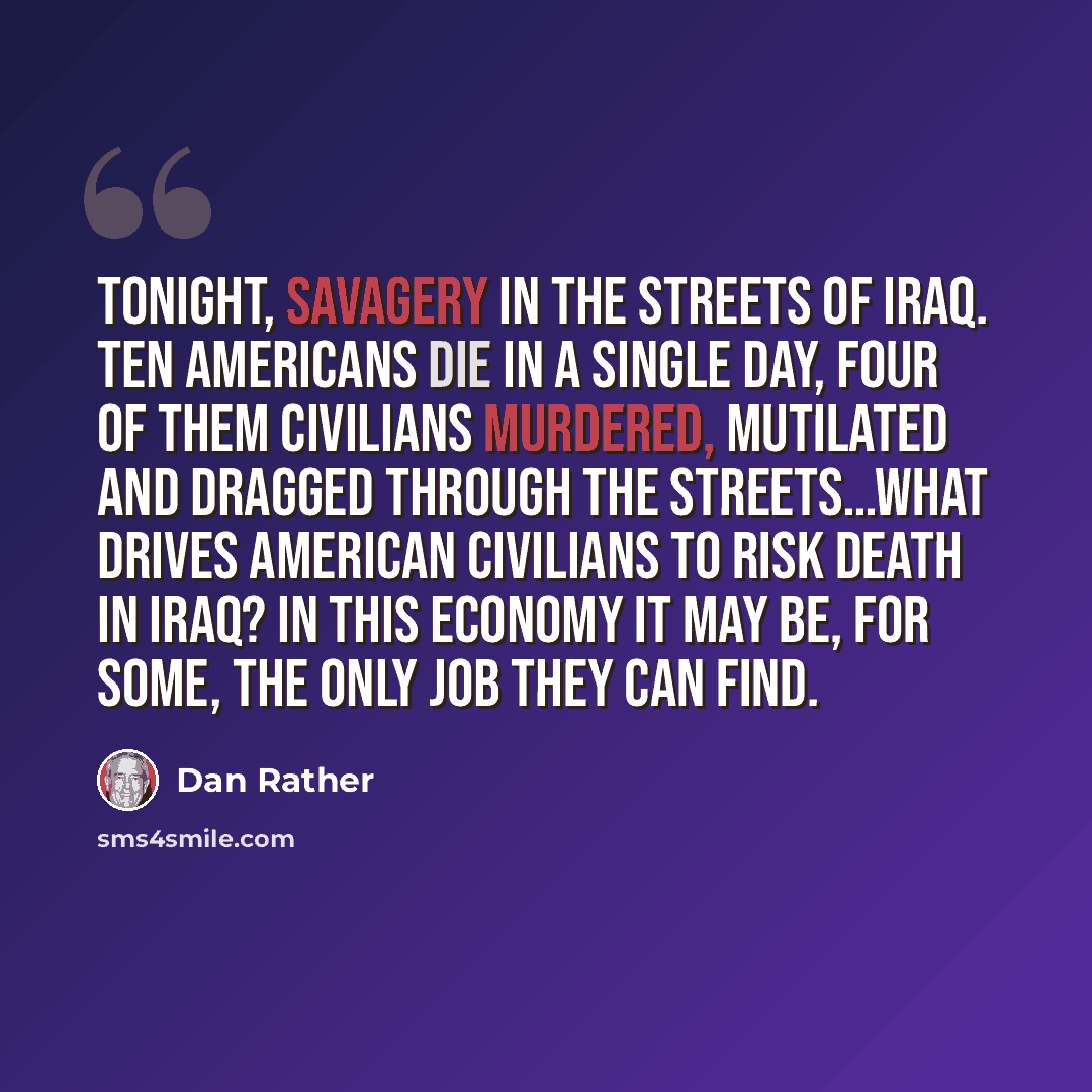 “Tonight, savagery in the streets of Iraq. Ten Americans die in a single day, four of them civilians murdered, mutilated and dragged through the streets…What drives American civilians to risk death in Iraq? In this economy it may be, for some, the only job they can find.” quote by Dan Rather