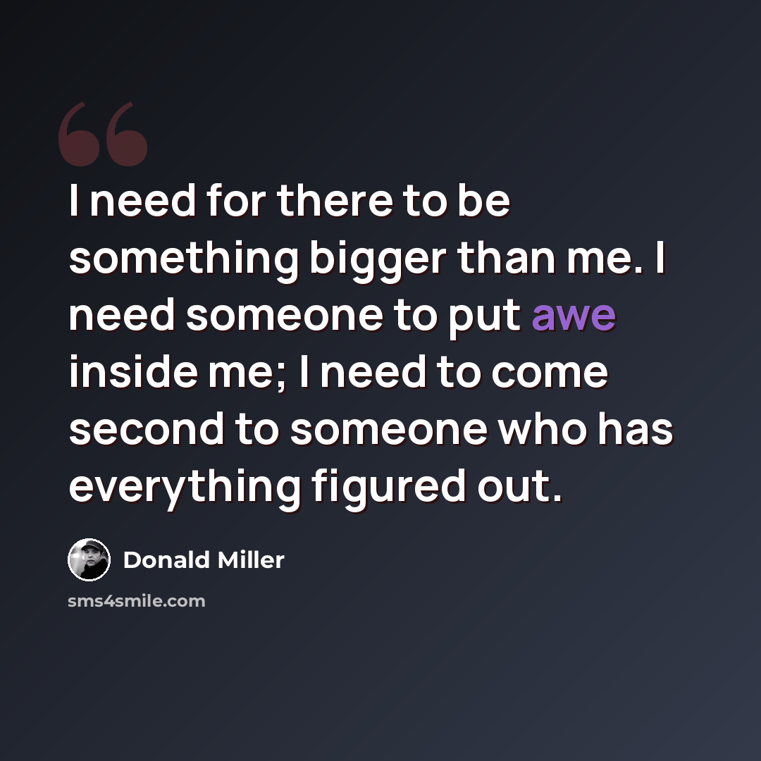 “I need for there to be something bigger than me. I need someone to put awe inside me; I need to come second to someone who has everything figured out.” quote by Donald Miller