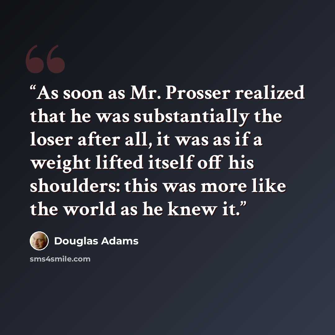 “As soon as Mr. Prosser realized that he was substantially the loser after all, it was as if a weight lifted itself off his shoulders: this was more like the world as he knew it.” quote by Douglas Adams