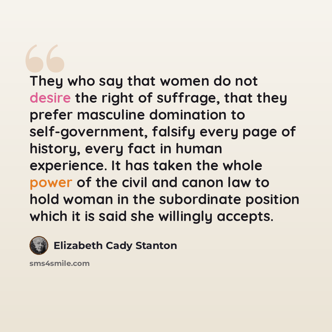 “They who say that women do not desire the right of suffrage, that they prefer masculine domination to self-government, falsify every page of history, every fact in human experience. It has taken the whole power of the civil and canon law to hold woman in the subordinate position which it is said…” quote by Elizabeth Cady Stanton