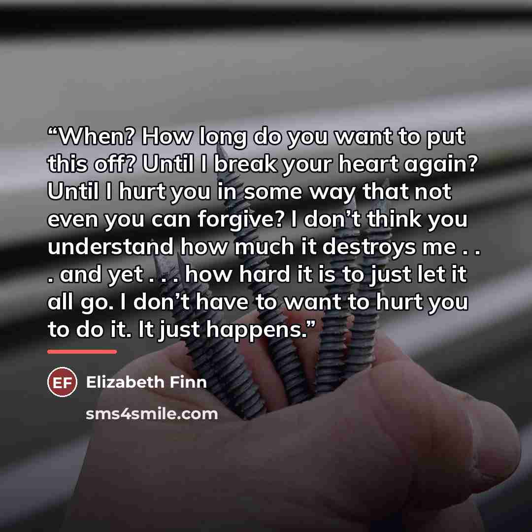 “When? How long do you want to put this off? Until I break your heart again? Until I hurt you in some way that not even you can forgive? I don’t think you understand how much it destroys me . . . and yet . . . how hard it is to just let it all go. I don’t have to want to hurt you to do it. It just…” quote by Elizabeth Finn