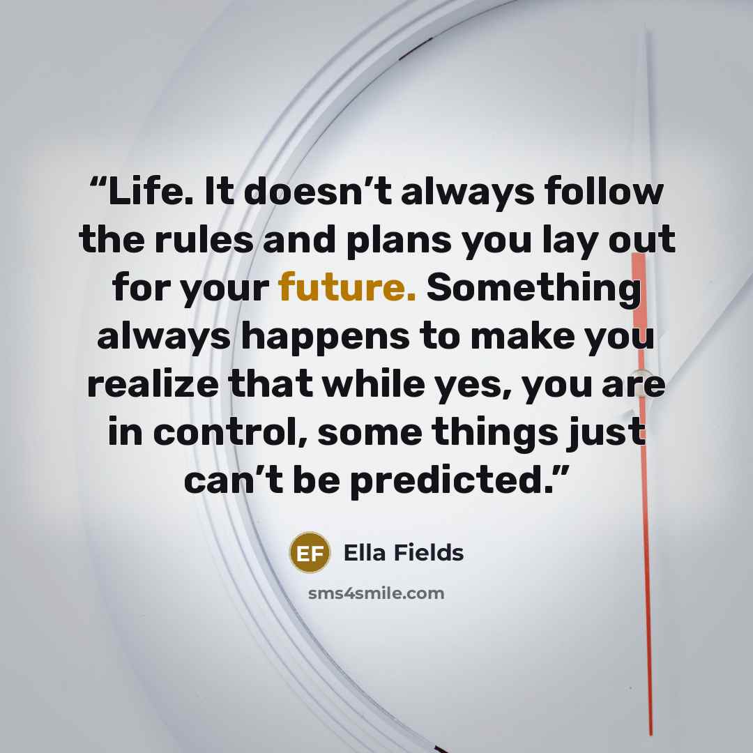“Life. It doesn’t always follow the rules and plans you lay out for your future. Something always happens to make you realize that while yes, you are in control, some things just can’t be predicted.” quote by Ella Fields