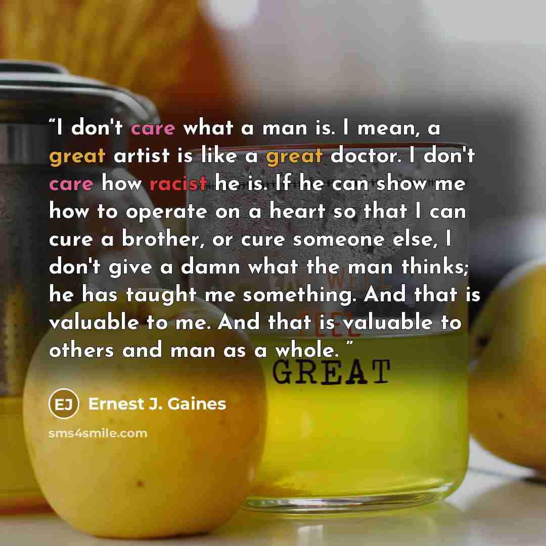 “I don't care what a man is. I mean, a great artist is like a great doctor. I don't care how racist he is. If he can show me how to operate on a heart so that I can cure a brother, or cure someone else, I don't give a damn what the man thinks; he has taught me something. And that is valuable to me…” quote by Ernest J. Gaines