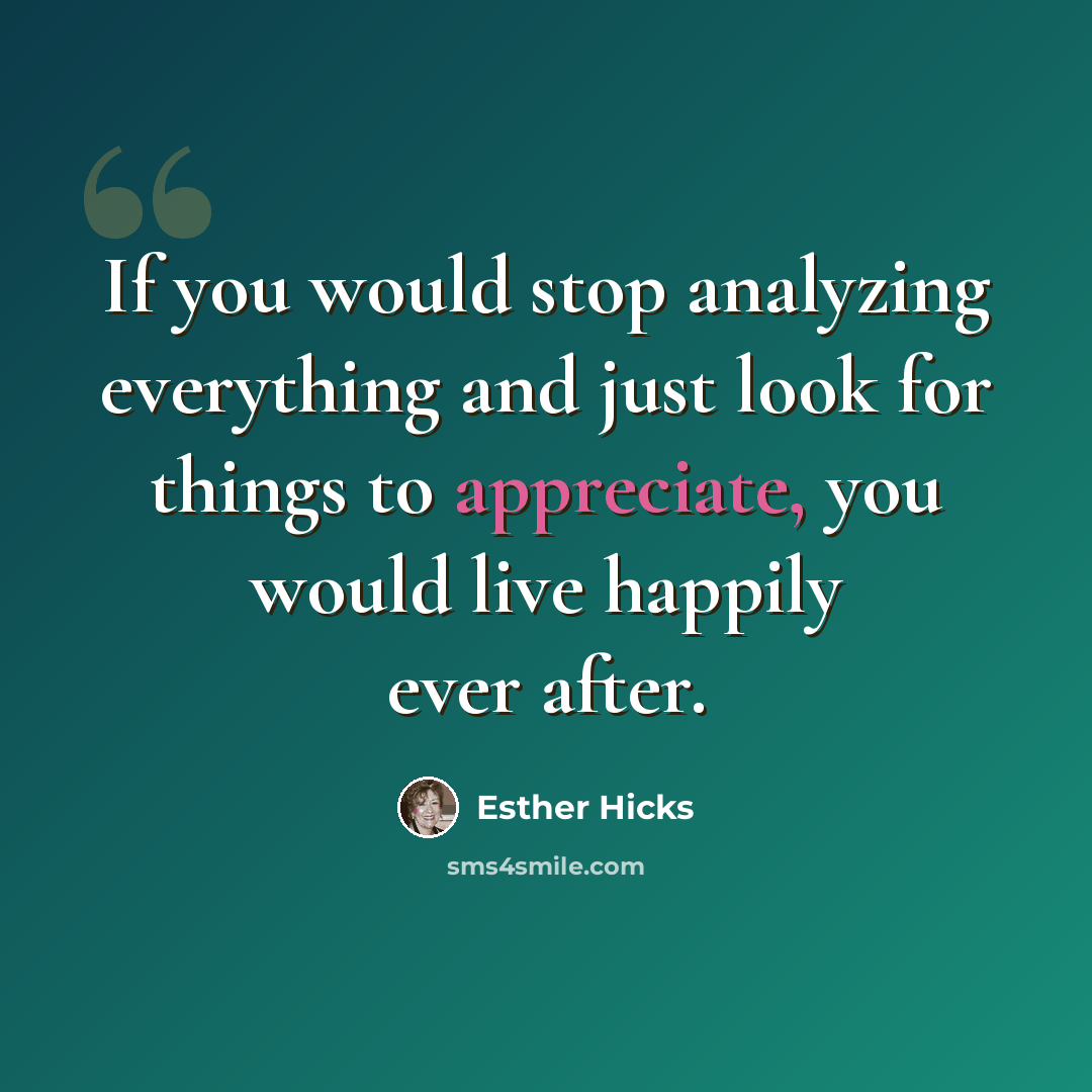 “If you would stop analyzing everything and just look for things to appreciate, you would live happily ever after.” quote by Esther Hicks