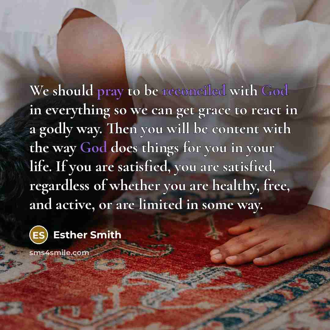 “We should pray to be reconciled with God in everything so we can get grace to react in a godly way. Then you will be content with the way God does things for you in your life. If you are satisfied, you are satisfied, regardless of whether you are healthy, free, and active, or are limited in some…” quote by Esther Smith