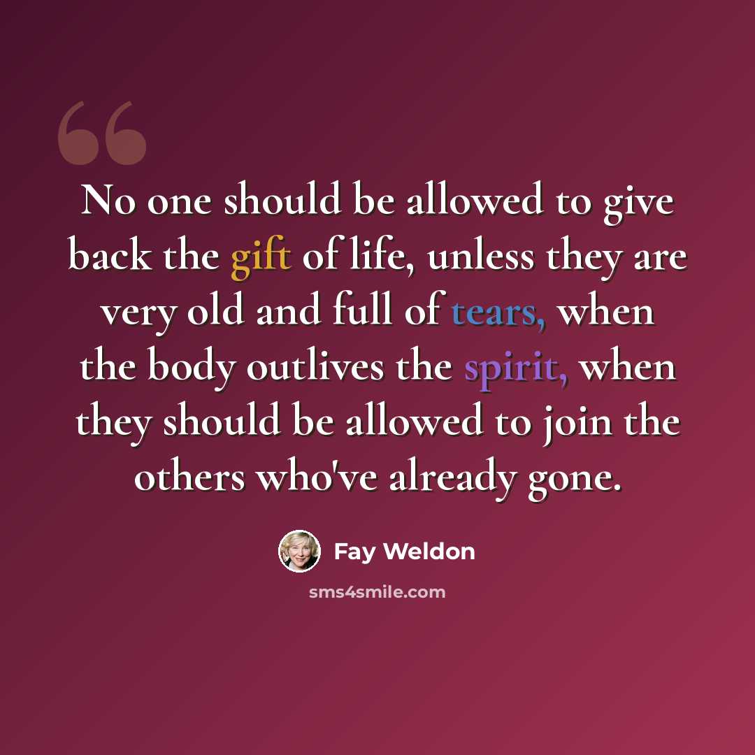 “No one should be allowed to give back the gift of life, unless they are very old and full of tears, when the body outlives the spirit, when they should be allowed to join the others who've already gone.” quote by Fay Weldon