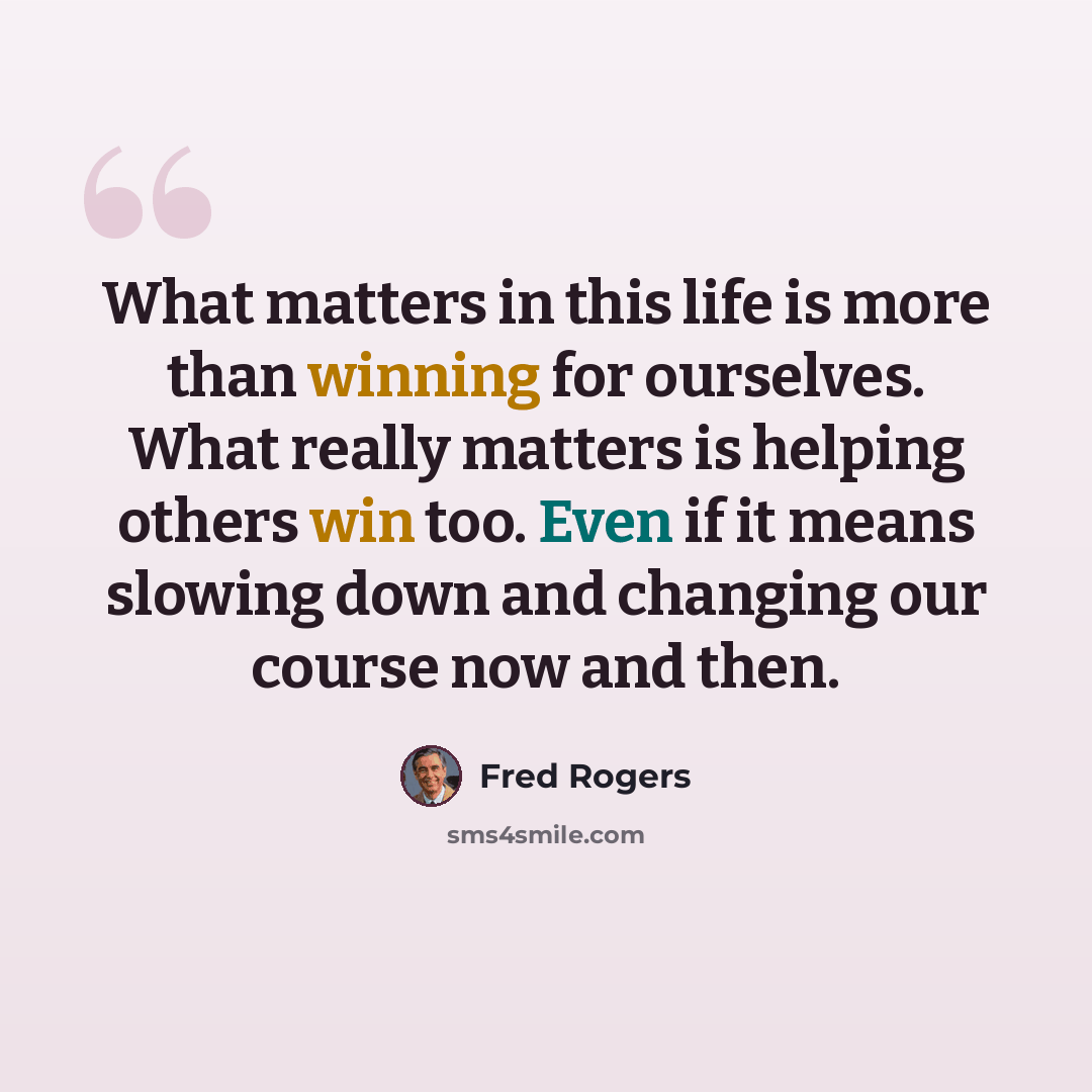 “What matters in this life is more than winning for ourselves. What really matters is helping others win too. Even if it means slowing down and changing our course now and then.” quote by Fred Rogers