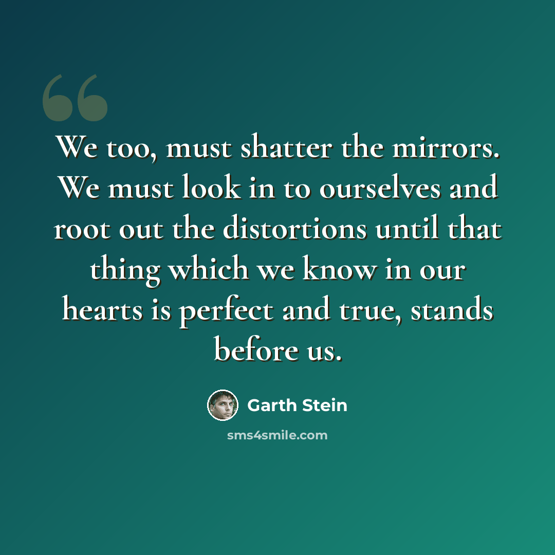 “We too, must shatter the mirrors. We must look in to ourselves and root out the distortions until that thing which we know in our hearts is perfect and true, stands before us.” quote by Garth Stein