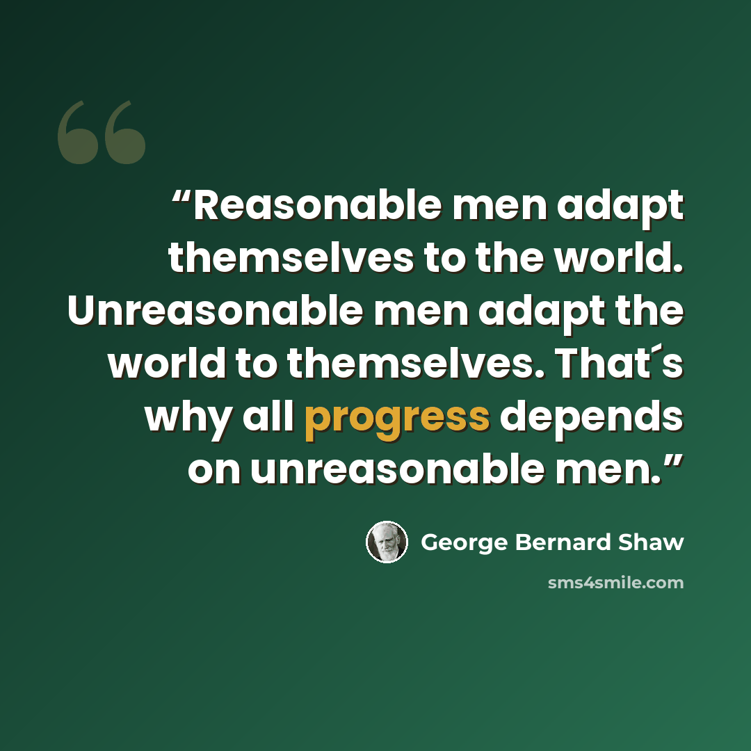 “Reasonable men adapt themselves to the world. Unreasonable men adapt the world to themselves. That´s why all progress depends on unreasonable men.” quote by George Bernard Shaw