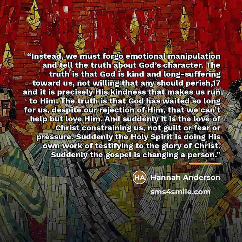 “Instead, we must forgo emotional manipulation and tell the truth about God’s character. The truth is that God is kind and long-suffering toward us, not willing that any should perish,17 and it is precisely His kindness that makes us run to Him. The truth is that God has waited so long for us…” quote by Hannah Anderson