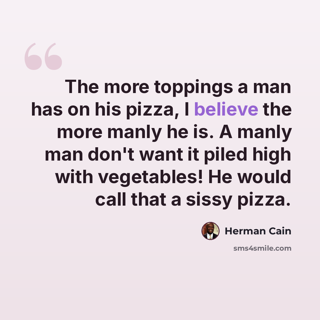 “The more toppings a man has on his pizza, I believe the more manly he is. A manly man don't want it piled high with vegetables! He would call that a sissy pizza.” quote by Herman Cain