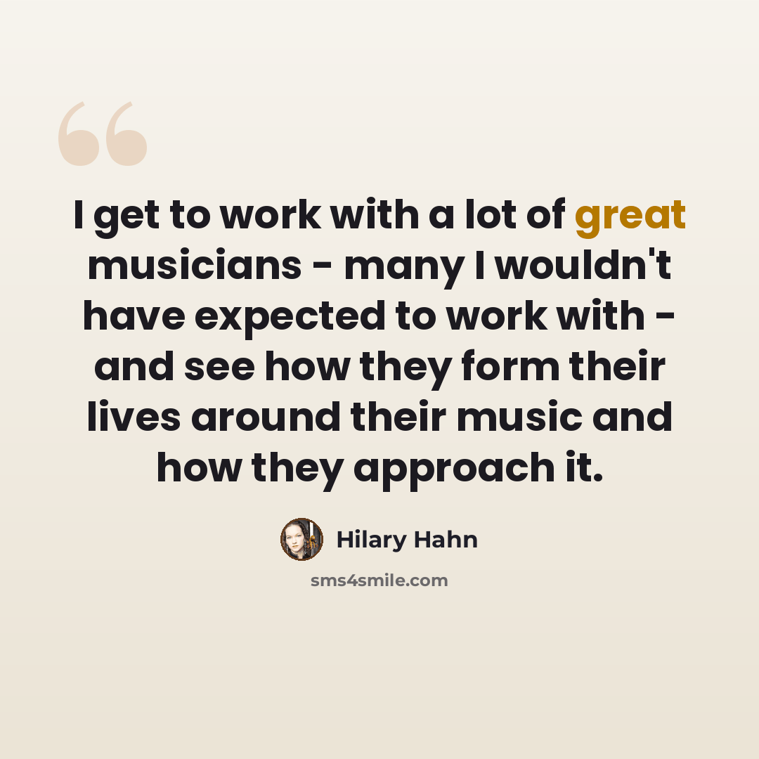 “I get to work with a lot of great musicians - many I wouldn't have expected to work with - and see how they form their lives around their music and how they approach it.” quote by Hilary Hahn