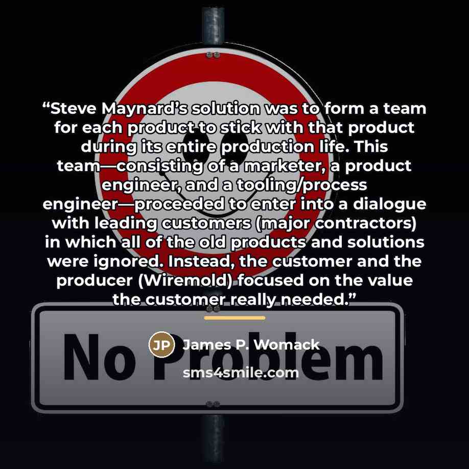 “Steve Maynard’s solution was to form a team for each product to stick with that product during its entire production life. This team—consisting of a marketer, a product engineer, and a tooling/process engineer—proceeded to enter into a dialogue with leading customers (major contractors) in which…” quote by James P. Womack