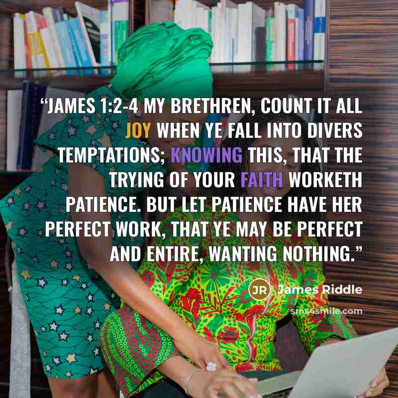 “JAMES 1:2-4 My brethren, count it all joy when ye fall into divers temptations; knowing this, that the trying of your faith worketh patience. But let patience have her perfect work, that ye may be perfect and entire, wanting nothing.” quote by James Riddle