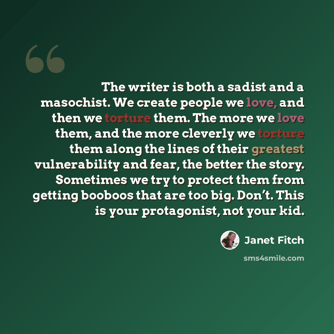 “The writer is both a sadist and a masochist. We create people we love, and then we torture them. The more we love them, and the more cleverly we torture them along the lines of their greatest vulnerability and fear, the better the story. Sometimes we try to protect them from getting booboos that…” quote by Janet Fitch