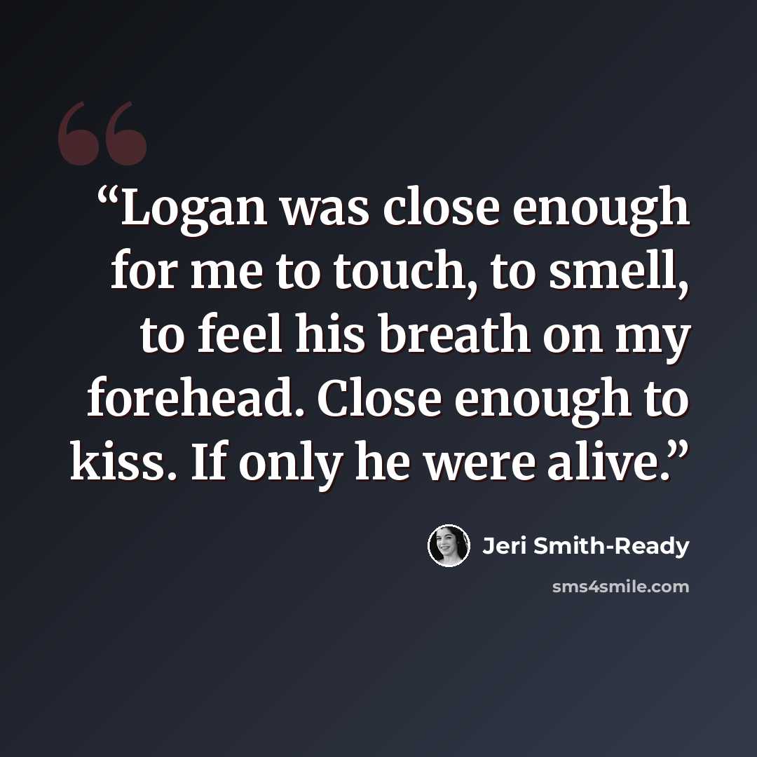 “Logan was close enough for me to touch, to smell, to feel his breath on my forehead. Close enough to kiss. If only he were alive.” quote by Jeri Smith-Ready