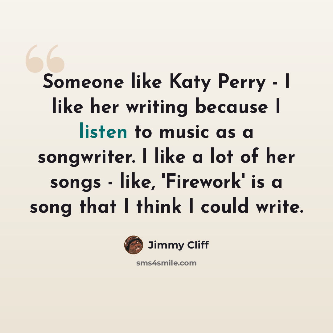 “Someone like Katy Perry - I like her writing because I listen to music as a songwriter. I like a lot of her songs - like, 'Firework' is a song that I think I could write.” quote by Jimmy Cliff