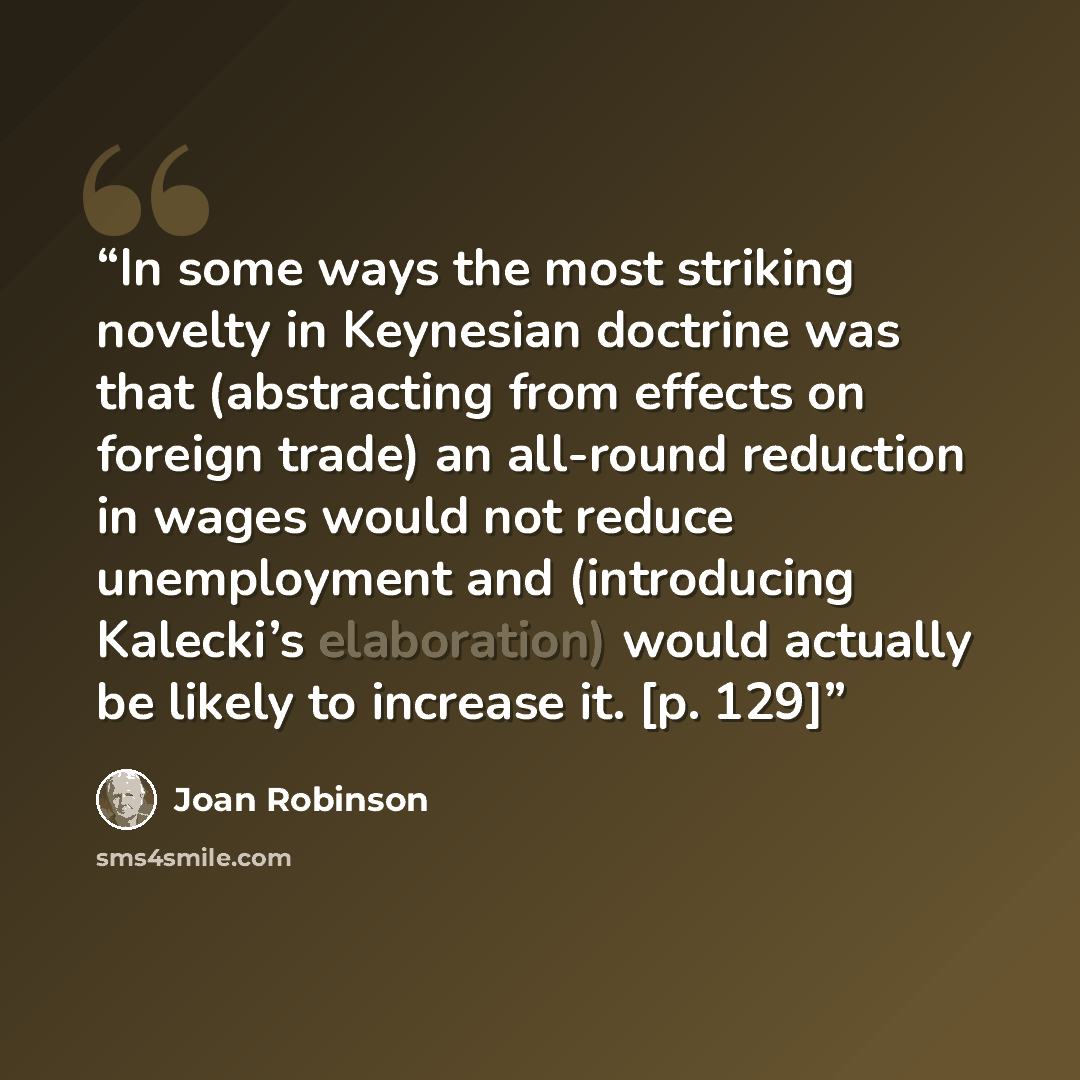 “In some ways the most striking novelty in Keynesian doctrine was that (abstracting from effects on foreign trade) an all-round reduction in wages would not reduce unemployment and (introducing Kalecki’s elaboration) would actually be likely to increase it. [p. 129]” quote by Joan Robinson
