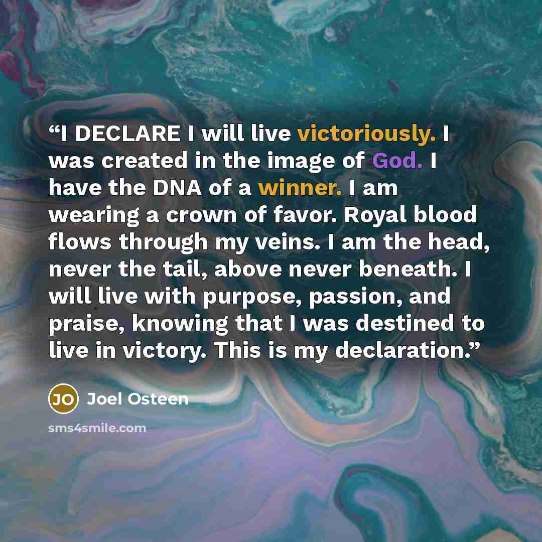 “I DECLARE I will live victoriously. I was created in the image of God. I have the DNA of a winner. I am wearing a crown of favor. Royal blood flows through my veins. I am the head, never the tail, above never beneath. I will live with purpose, passion, and praise, knowing that I was destined to…” quote by Joel Osteen