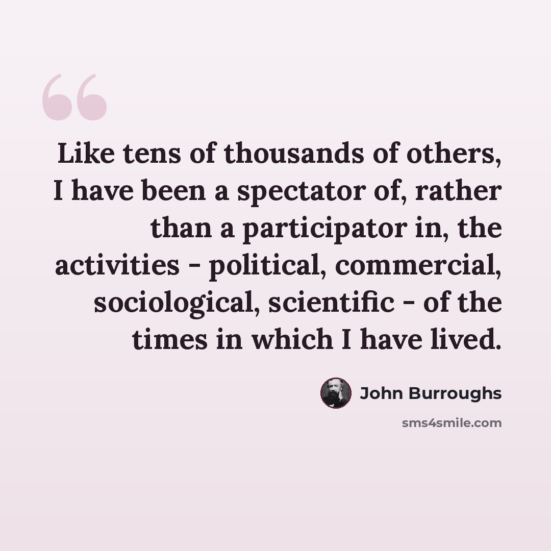 “Like tens of thousands of others, I have been a spectator of, rather than a participator in, the activities - political, commercial, sociological, scientific - of the times in which I have lived.” quote by John Burroughs