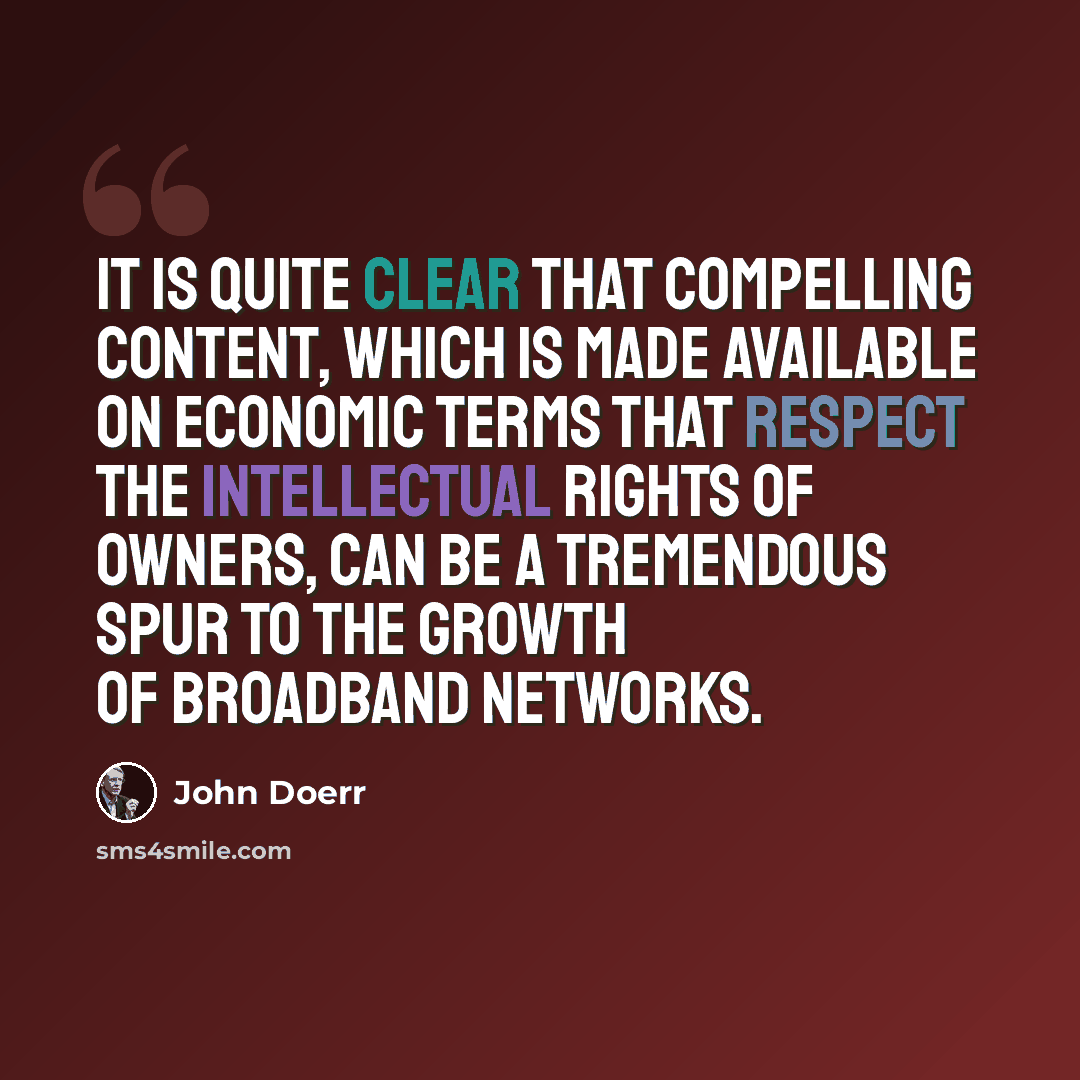 “It is quite clear that compelling content, which is made available on economic terms that respect the intellectual rights of owners, can be a tremendous spur to the growth of broadband networks.” quote by John Doerr