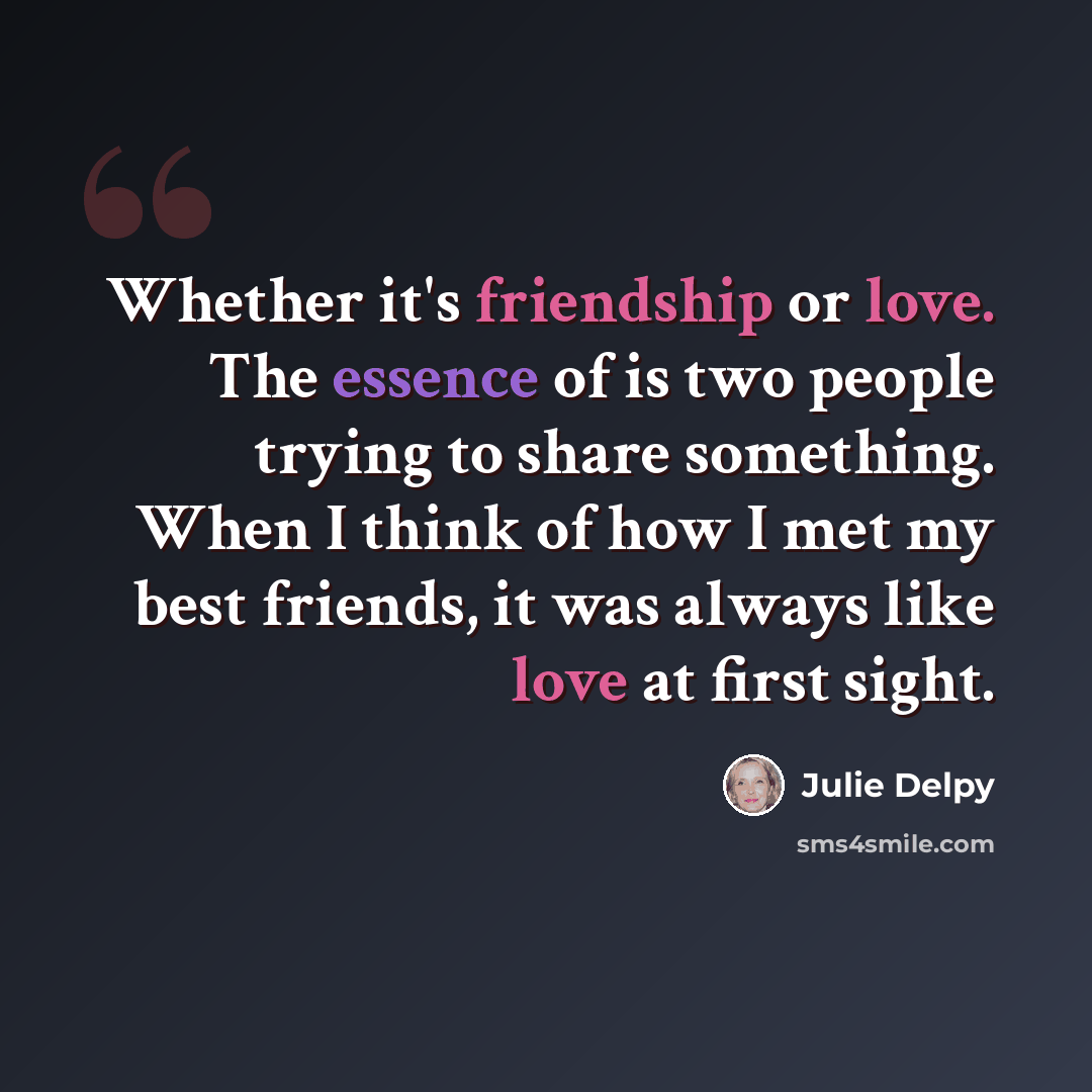 “Whether it's friendship or love. The essence of is two people trying to share something. When I think of how I met my best friends, it was always like love at first sight.” quote by Julie Delpy