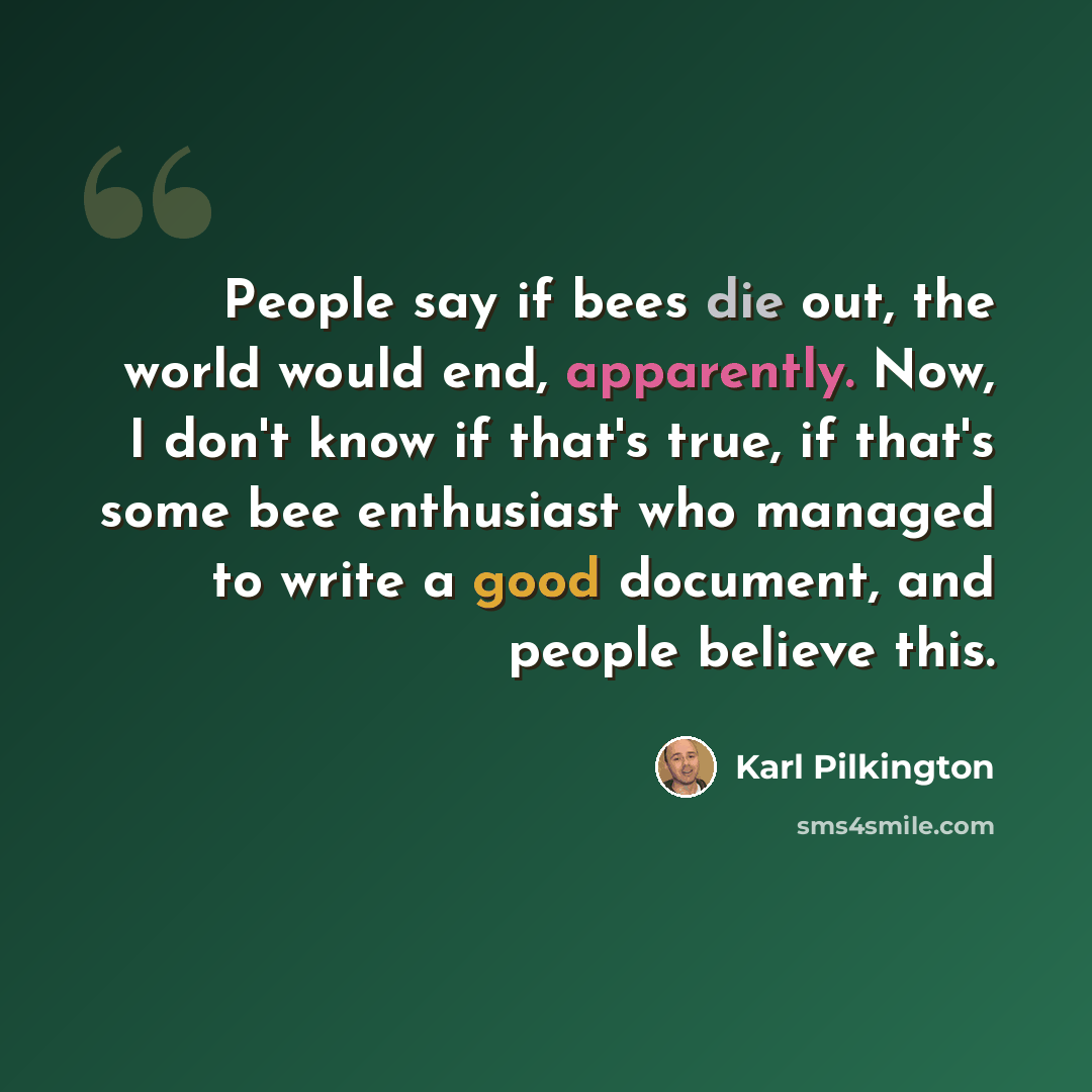 “People say if bees die out, the world would end, apparently. Now, I don't know if that's true, if that's some bee enthusiast who managed to write a good document, and people believe this.” quote by Karl Pilkington