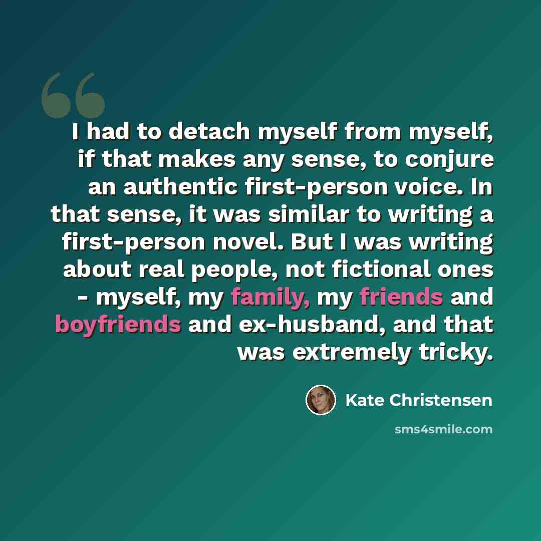 “I had to detach myself from myself, if that makes any sense, to conjure an authentic first-person voice. In that sense, it was similar to writing a first-person novel. But I was writing about real people, not fictional ones - myself, my family, my friends and boyfriends and ex-husband, and that…” quote by Kate Christensen