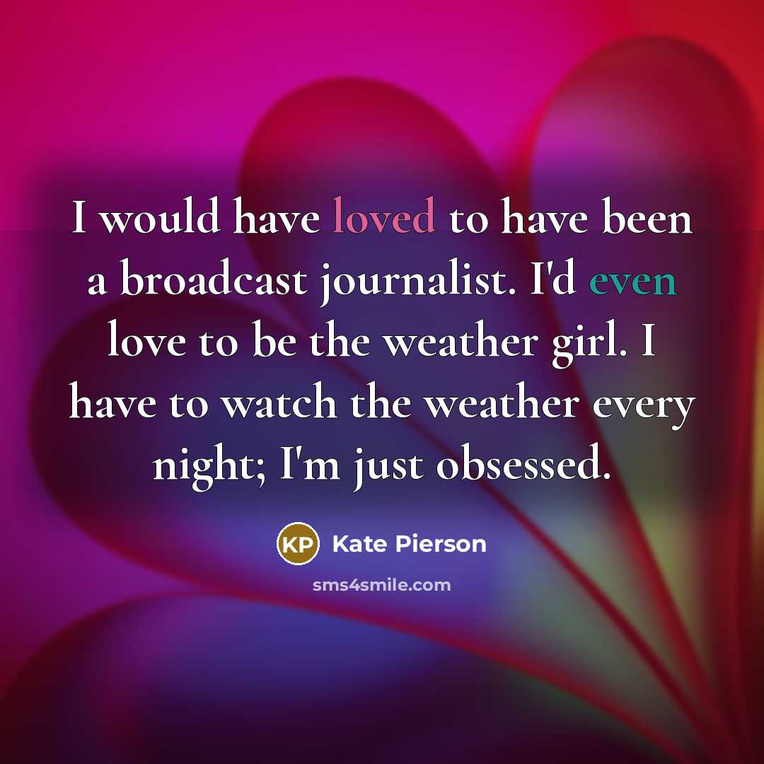 “I would have loved to have been a broadcast journalist. I'd even love to be the weather girl. I have to watch the weather every night; I'm just obsessed.” quote by Kate Pierson