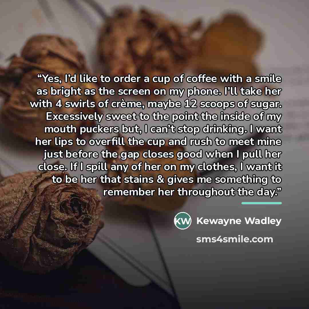 “Yes, I’d like to order a cup of coffee with a smile as bright as the screen on my phone. I’ll take her with 4 swirls of crème, maybe 12 scoops of sugar. Excessively sweet to the point the inside of my mouth puckers but, I can’t stop drinking. I want her lips to overfill the cup and rush to meet…” quote by Kewayne Wadley