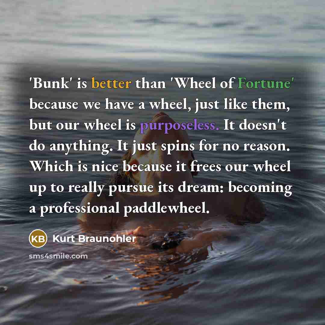 “'Bunk' is better than 'Wheel of Fortune' because we have a wheel, just like them, but our wheel is purposeless. It doesn't do anything. It just spins for no reason. Which is nice because it frees our wheel up to really pursue its dream: becoming a professional paddlewheel.” quote by Kurt Braunohler