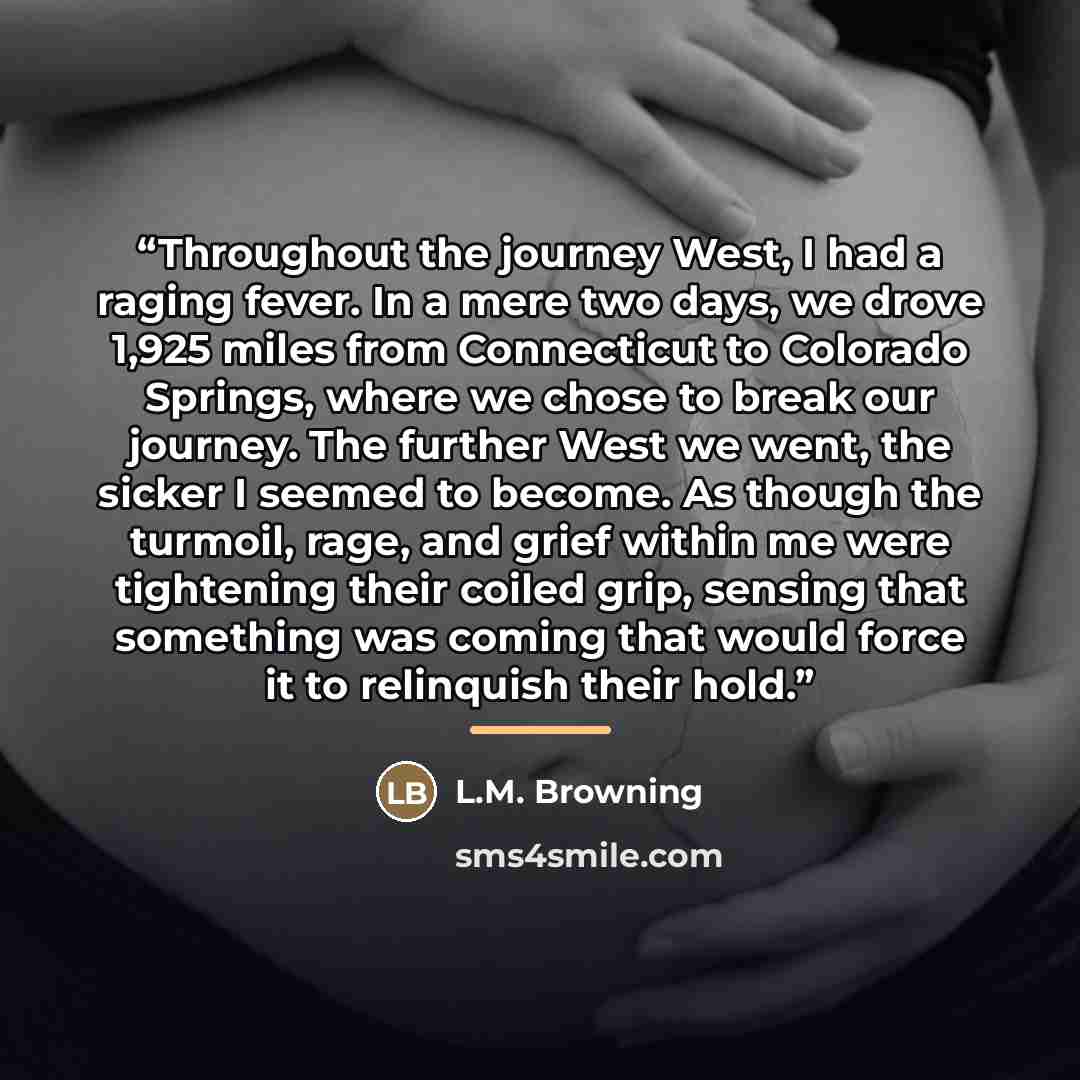 “Throughout the journey West, I had a raging fever. In a mere two days, we drove 1,925 miles from Connecticut to Colorado Springs, where we chose to break our journey. The further West we went, the sicker I seemed to become. As though the turmoil, rage, and grief within me were tightening their…” quote by L.M. Browning