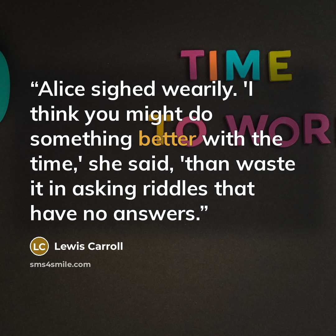 “Alice sighed wearily. 'I think you might do something better with the time,' she said, 'than waste it in asking riddles that have no answers.” quote by Lewis Carroll