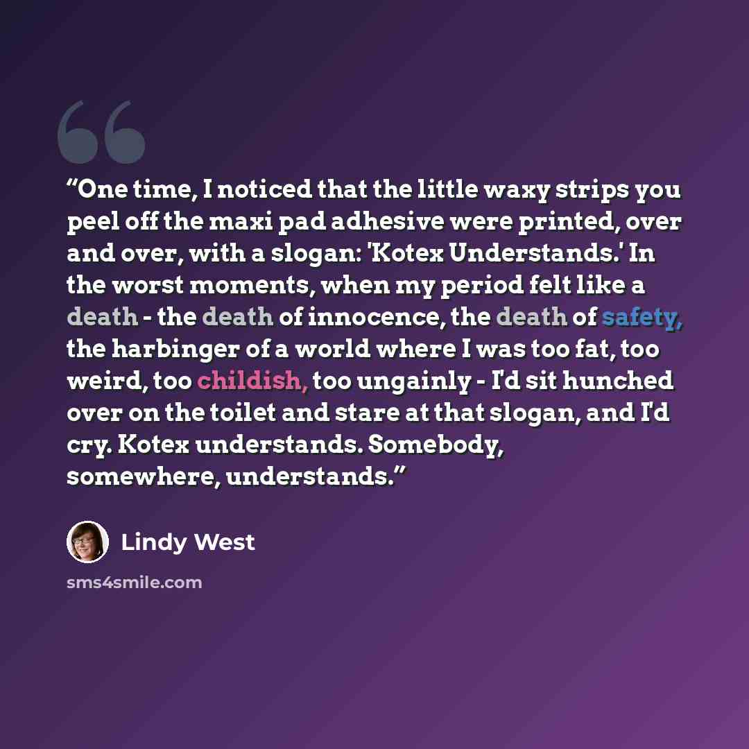 “One time, I noticed that the little waxy strips you peel off the maxi pad adhesive were printed, over and over, with a slogan: 'Kotex Understands.' In the worst moments, when my period felt like a death - the death of innocence, the death of safety, the harbinger of a world where I was too fat…” quote by Lindy West
