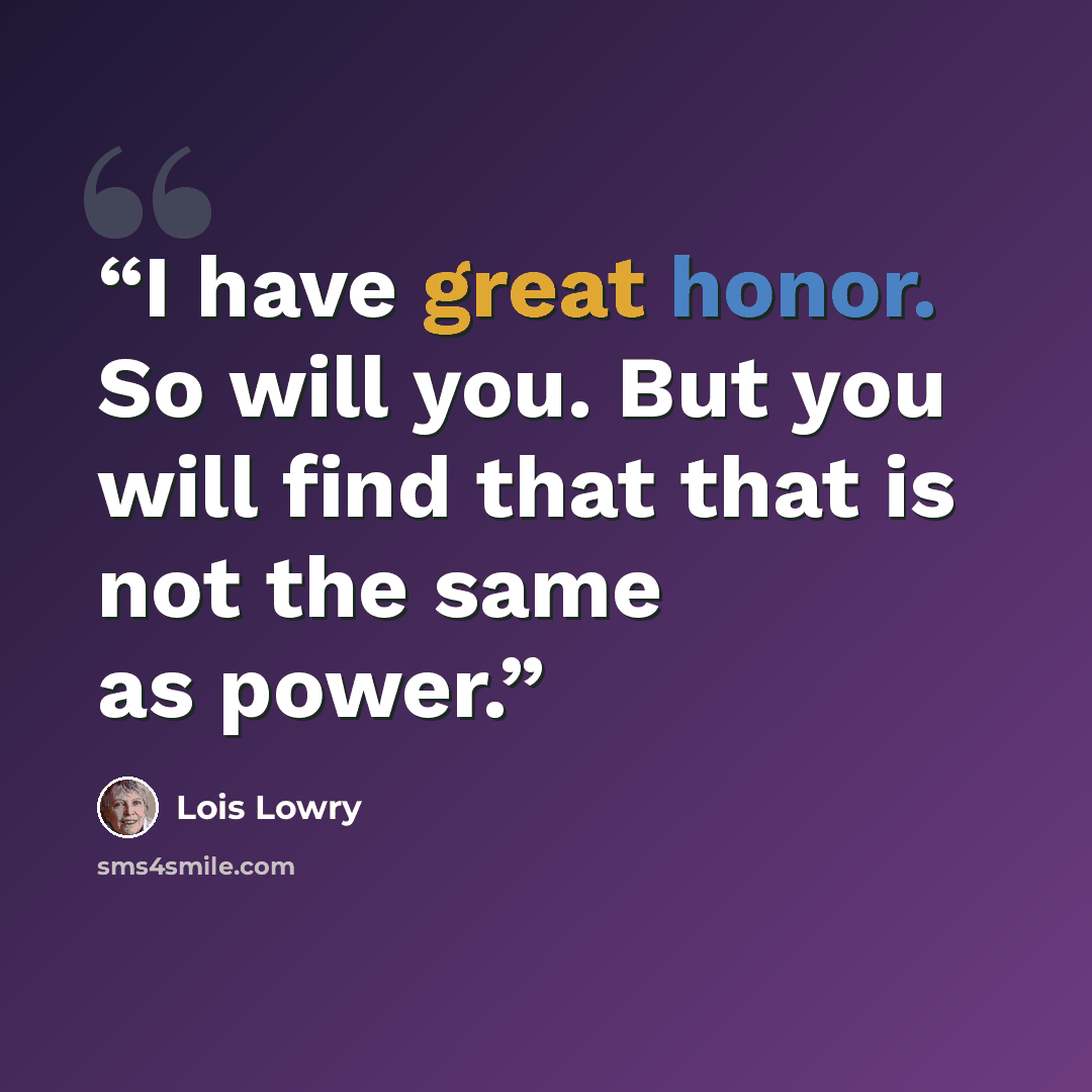“I have great honor. So will you. But you will find that that is not the same as power.” quote by Lois Lowry